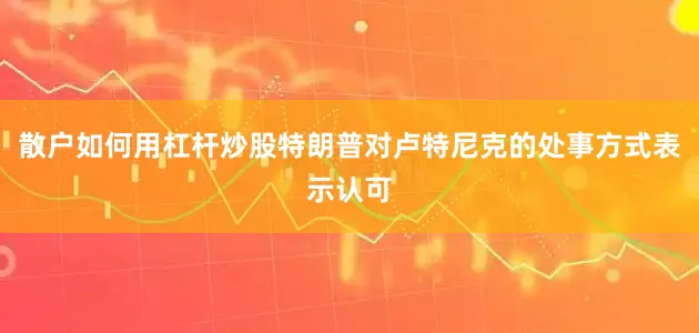 散户如何用杠杆炒股特朗普对卢特尼克的处事方式表示认可