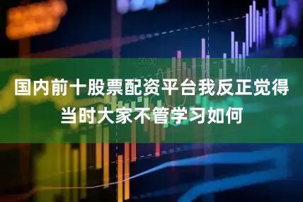 国内前十股票配资平台我反正觉得当时大家不管学习如何