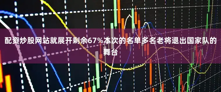 配资炒股网站就展开剩余67%本次的名单多名老将退出国家队的舞台