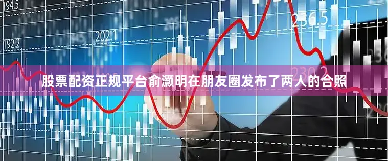 股票配资正规平台俞灏明在朋友圈发布了两人的合照
