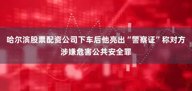 哈尔滨股票配资公司下车后他亮出“警察证”称对方涉嫌危害公共安全罪