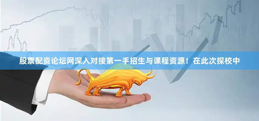 股票配资论坛网深入对接第一手招生与课程资源！在此次探校中