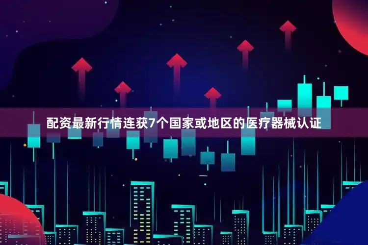 配资最新行情连获7个国家或地区的医疗器械认证